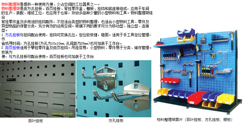 物料整理架是提供一種使用方便、少占空間的工位器具之一。 物料整理架是由方孔掛板、頁掛板、背掛零件盒、棚板、掛鉤和底座等組成，應用于車間 的生產、裝配、維修工位，也應用于倉庫，存放多品種少量的小型物料和工具。物料整理架結合 背掛零件盒及多用途的掛鉤配件，不但適合類型的物料整理，也適合小型物料工具、零件及 異型物品的保管分類，充分有效的運用空間。根據不同的要求可分為移動型、型、連接型。 1.方孔掛板與掛鉤配合使用，掛鉤可變換孔位，定位較快捷，穩(wěn)固。適用于手工具定位管理，節(jié) 省找尋時間，方孔掛板(方孔為10x10mm,孔間距為28mm)也可加裝于工作臺。 2.頁掛板適用于攀掛零件盒及頁掛鉤。吊掛容易，小型物料、零件易于分類、儲存管理。安裝方 便，與方孔掛板可配合使用。頁掛板也可加裝于工作臺.